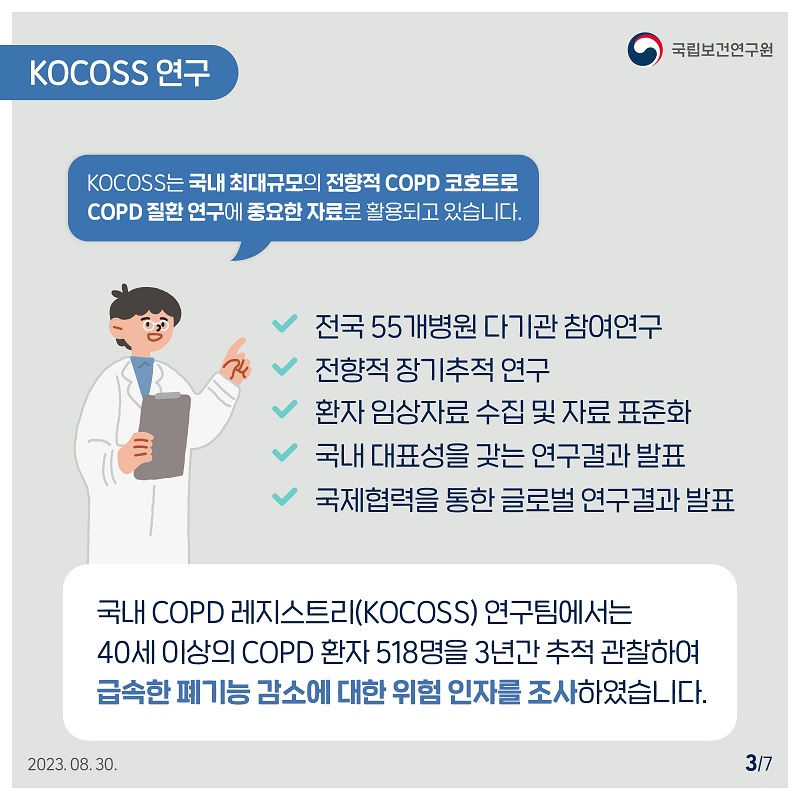﻿국립보건연구원 / KOCOSS 연구 KOCOSS는 국내 최대규모의 전향적 COPD 코호트로 COPD 질환 연구에 중요한 자료로 활용되고 있습니다. 전국 55개병원 다기관 참여연구, 전향적 장기추적 연구, 환자 임상자료 수집 및 자료 표준화 국내 대표성을 갖는 연구결과 발표, 국제협력을 통한 글로벌 연구결과 발표, 국내 COPD 레지스트리(KOCOSS) 연구팀에서는 40세 이상의 COPD 환자 518명을 3년간 추적 관찰하여 급속한 폐기능 감소에 대한 위험 인자를 조사하였습니다. 3/7 2023.08.30.